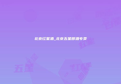 北京红星酒_北京五星郎酒专卖