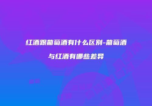 红酒跟葡萄酒有什么区别-葡萄酒与红酒有哪些差异