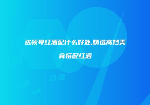 送领导红酒配什么好处,精选高档美食搭配红酒