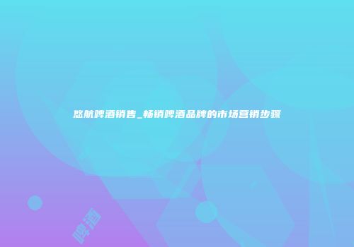 悠航啤酒销售_畅销啤酒品牌的市场营销步骤