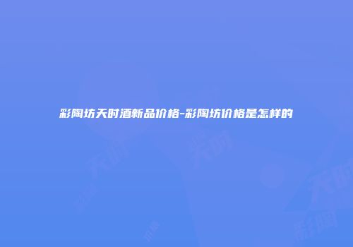 彩陶坊天时酒新品价格-彩陶坊价格是怎样的