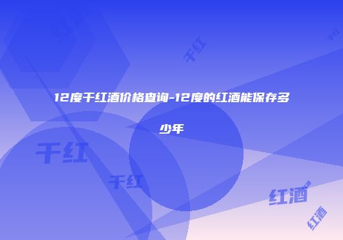 12度干红酒价格查询-12度的红酒能保存多少年