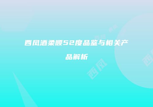 西凤酒柔顺52度品鉴与相关产品解析