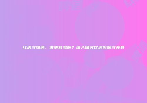 红酒与啤酒：谁更容易醉？深入探讨饮酒影响与差异