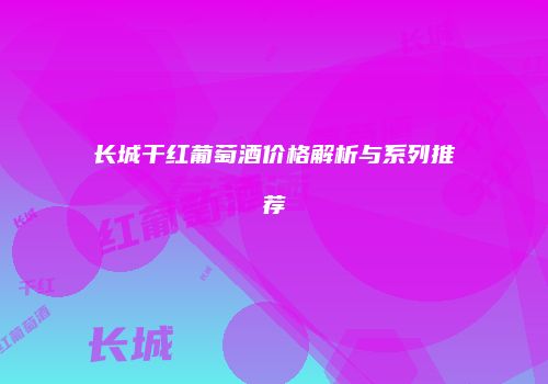 长城干红葡萄酒价格解析与系列推荐