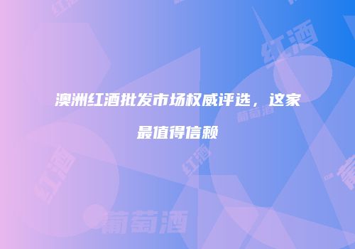 澳洲红酒批发市场权威评选，这家最值得信赖