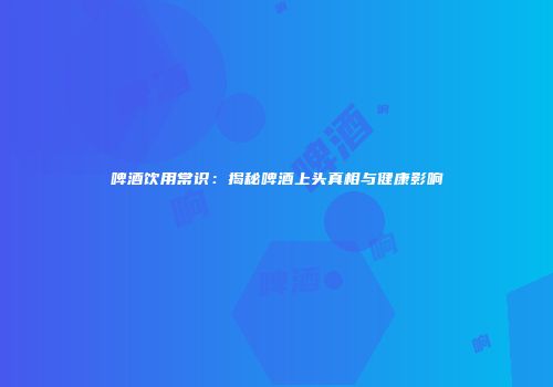 啤酒饮用常识：揭秘啤酒上头真相与健康影响