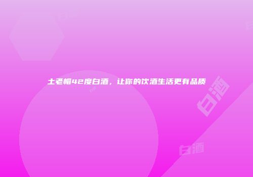 土老帽42度白酒，让你的饮酒生活更有品质