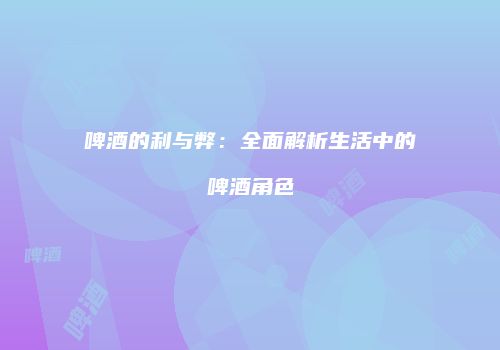 啤酒的利与弊：全面解析生活中的啤酒角色