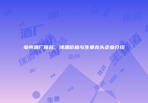 亳州酒厂排名、缘酒价格与生姜龙头企业介绍