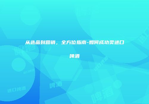 从选品到营销，全方位指南-如何成功卖进口啤酒