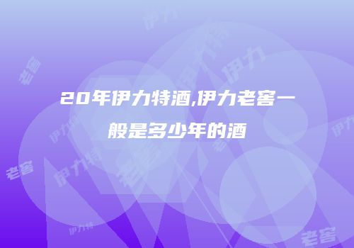 20年伊力特酒,伊力老窖一般是多少年的酒