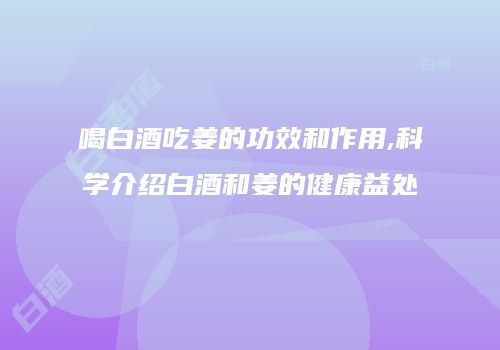 喝白酒吃姜的功效和作用,科学介绍白酒和姜的健康益处