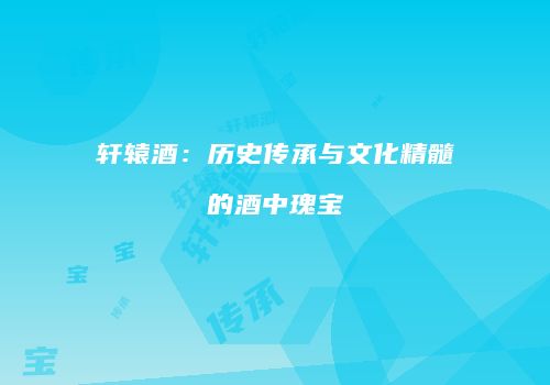轩辕酒：历史传承与文化精髓的酒中瑰宝