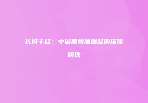 长城干红：中国葡萄酒崛起的璀璨明珠