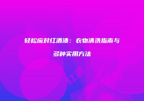 轻松应对红酒渍：衣物清洗指南与多种实用方法
