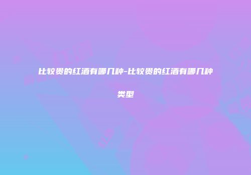 比较贵的红酒有哪几种-比较贵的红酒有哪几种类型
