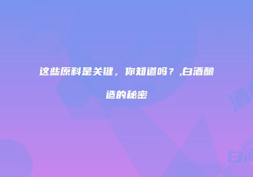 这些原料是关键，你知道吗？,白酒酿造的秘密