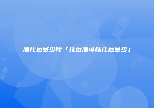 酒托运多少钱「托运酒可以托运多少」