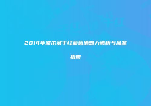 2014年波尔多干红葡萄酒魅力解析与品鉴指南