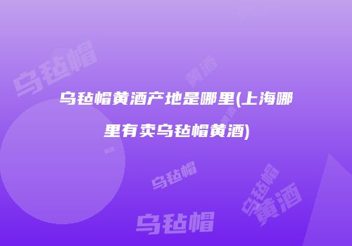 乌毡帽黄酒产地是哪里(上海哪里有卖乌毡帽黄酒)