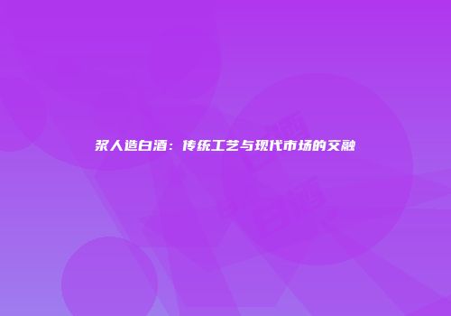 浆人造白酒：传统工艺与现代市场的交融