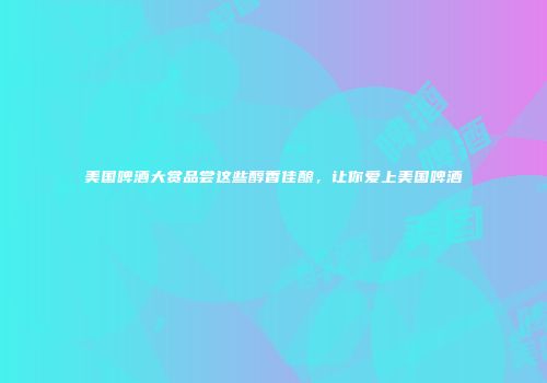 美国啤酒大赏品尝这些醇香佳酿，让你爱上美国啤酒