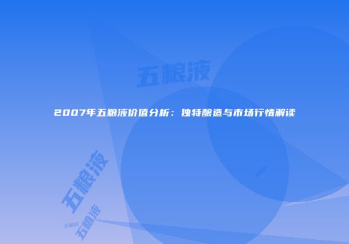 2007年五粮液价值分析：独特酿造与市场行情解读