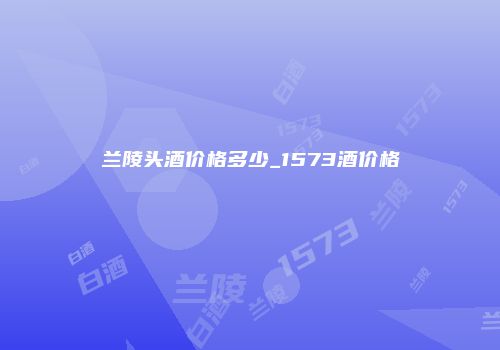 兰陵头酒价格多少_1573酒价格