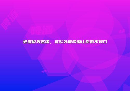 尝遍世界名酒，这款外国啤酒让你爱不释口