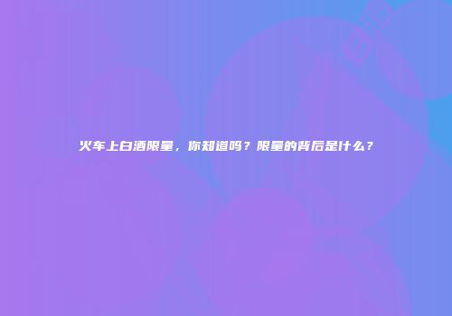 火车上白酒限量，你知道吗？限量的背后是什么？