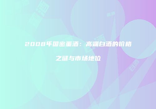 2008年国密董酒：高端白酒的价格之谜与市场地位
