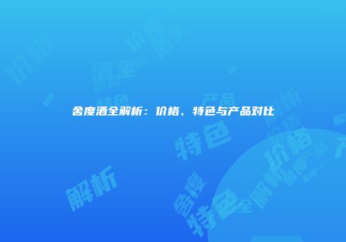 舍度酒全解析：价格、特色与产品对比