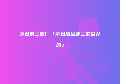 茅台前三酒厂「茅台酒是哪三家合并的」