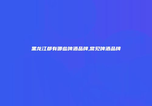黑龙江都有哪些啤酒品牌,常见啤酒品牌