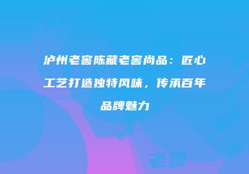 泸州老窖陈藏老窖尚品：匠心工艺打造独特风味，传承百年品牌魅力
