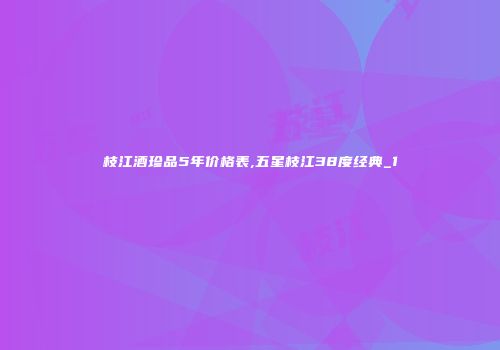 枝江酒珍品5年价格表,五星枝江38度经典_1