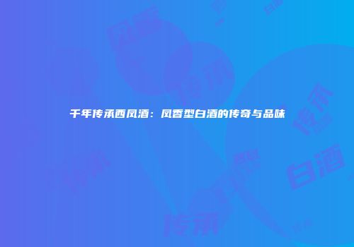 千年传承西凤酒：凤香型白酒的传奇与品味