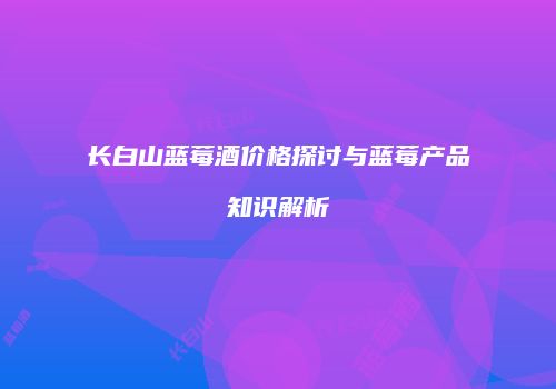 长白山蓝莓酒价格探讨与蓝莓产品知识解析