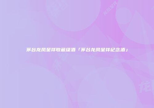 茅台龙凤呈祥收藏级酒「茅台龙凤呈祥纪念酒」