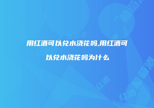 用红酒可以兑水浇花吗,用红酒可以兑水浇花吗为什么
