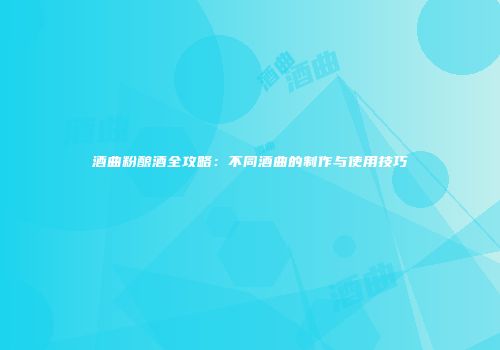 酒曲粉酿酒全攻略：不同酒曲的制作与使用技巧