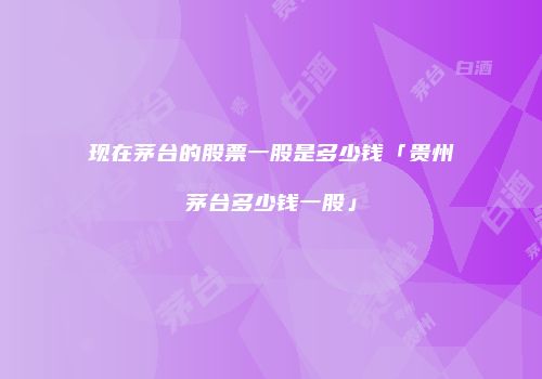 现在茅台的股票一股是多少钱「贵州茅台多少钱一股」