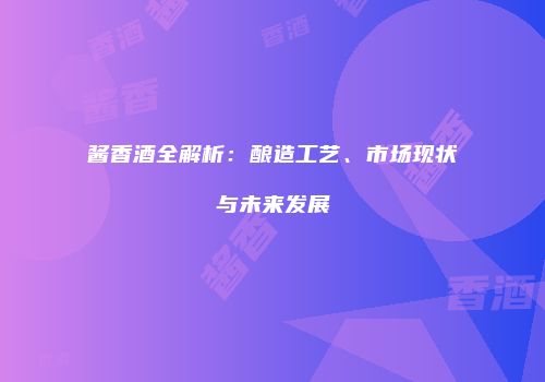 酱香酒全解析：酿造工艺、市场现状与未来发展