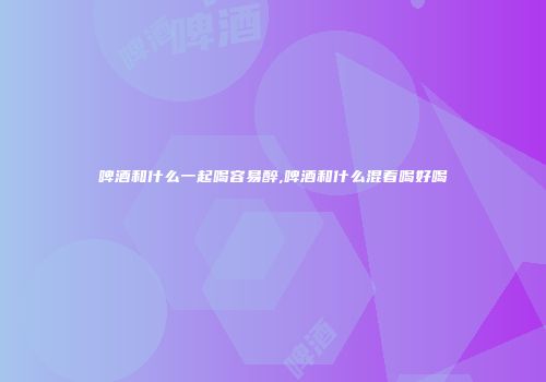 啤酒和什么一起喝容易醉,啤酒和什么混着喝好喝