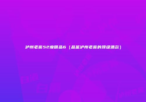 泸州老窖52度精品6（品鉴泸州老窖的顶级酒款）
