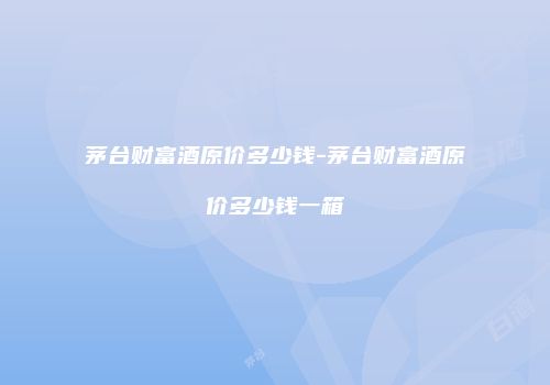 茅台财富酒原价多少钱-茅台财富酒原价多少钱一箱