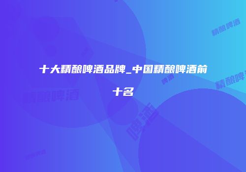 十大精酿啤酒品牌_中国精酿啤酒前十名