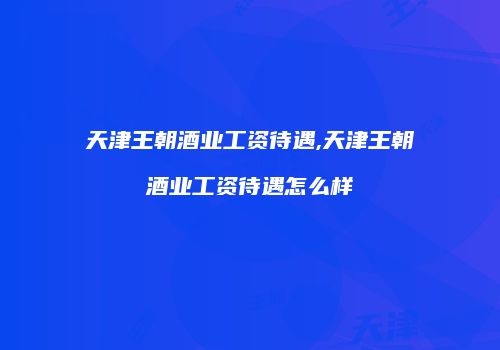 天津王朝酒业工资待遇,天津王朝酒业工资待遇怎么样
