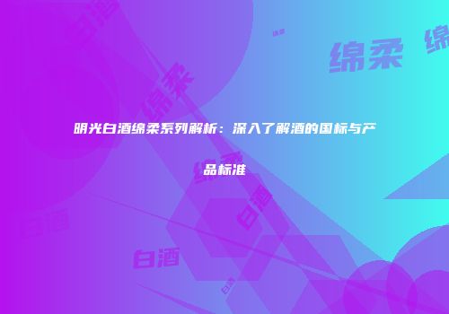 明光白酒绵柔系列解析：深入了解酒的国标与产品标准